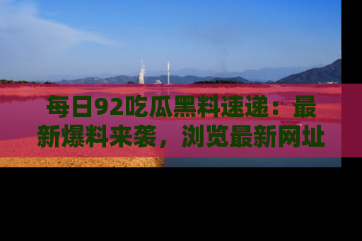 每日92吃瓜黑料速递：最新爆料来袭，浏览最新网址，畅享吃瓜乐趣！