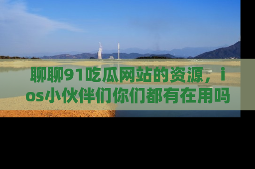 聊聊91吃瓜网站的资源，ios小伙伴们你们都有在用吗？