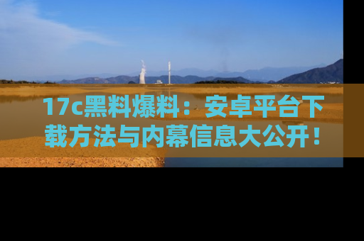 17c黑料爆料:安卓平台下载方法与内幕信息大公开!