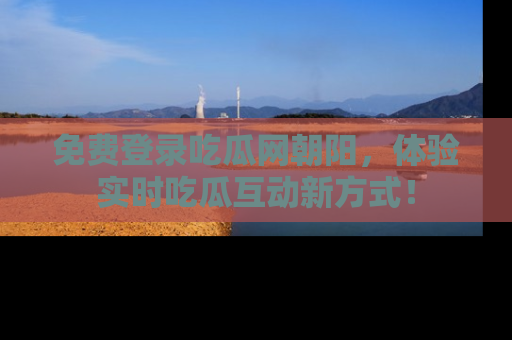 免费登录吃瓜网朝阳，体验实时吃瓜互动新方式！