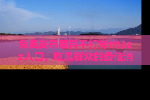 免费发布黑料不打烊tttzzz入口，吃瓜群众的最佳消息平台！