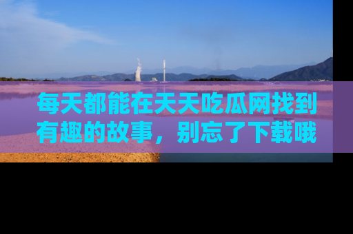 每天都能在天天吃瓜网找到有趣的故事，别忘了下载哦！