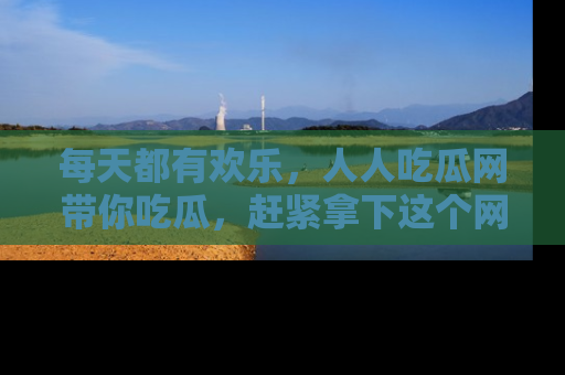 每天都有欢乐，人人吃瓜网带你吃瓜，赶紧拿下这个网址与地址吧！