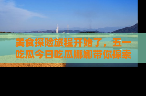 美食探险旅程开始了，五一吃瓜今日吃瓜娜娜带你探索精彩首页线路。