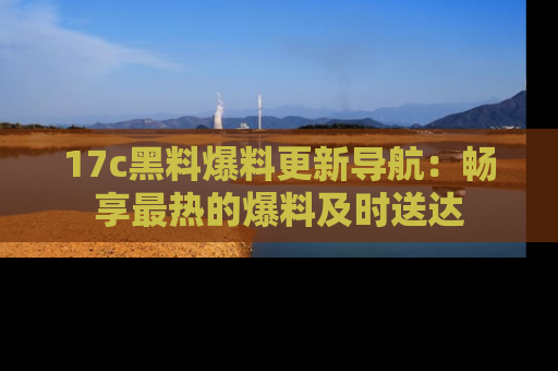 17c黑料爆料更新导航:畅享最热的爆料及时送达