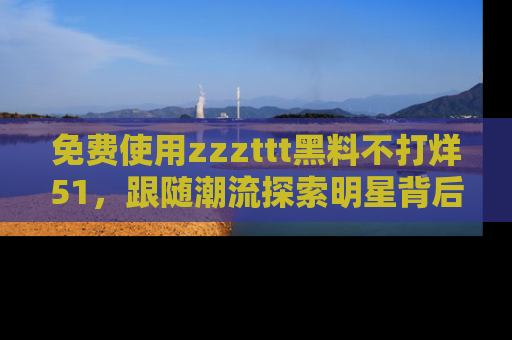 免费使用zzzttt黑料不打烊51，跟随潮流探索明星背后的故事，瘾君子必看！