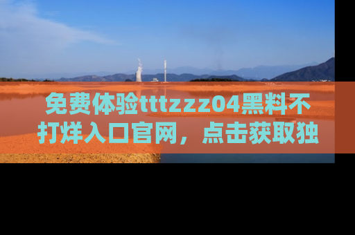 免费体验tttzzz04黑料不打烊入口官网，点击获取独家链接吧