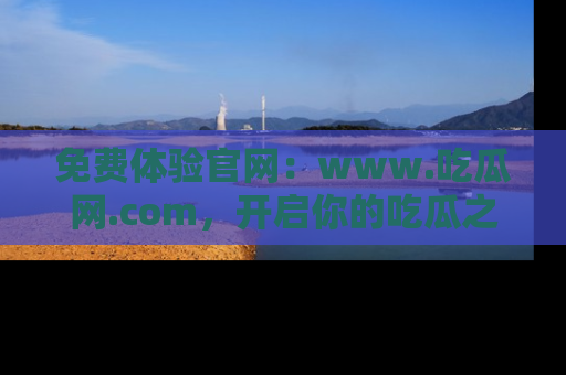 免费体验官网：www.吃瓜网.com，开启你的吃瓜之旅