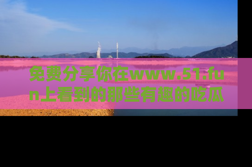 免费分享你在www.51.fun上看到的那些有趣的吃瓜趣闻吧！