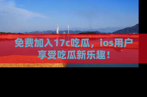 免费加入17c吃瓜，ios用户享受吃瓜新乐趣！