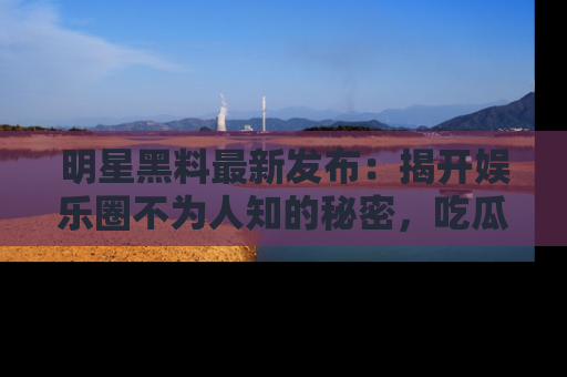 明星黑料最新发布：揭开娱乐圈不为人知的秘密，吃瓜者们请注意！
