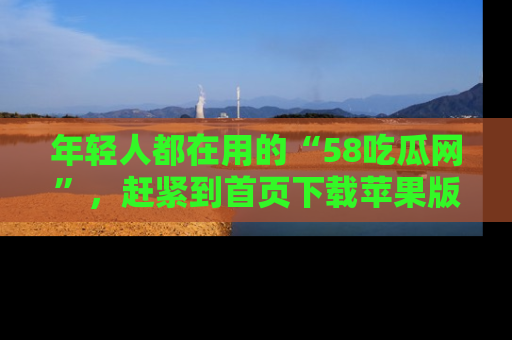 年轻人都在用的“58吃瓜网”，赶紧到首页下载苹果版吧！