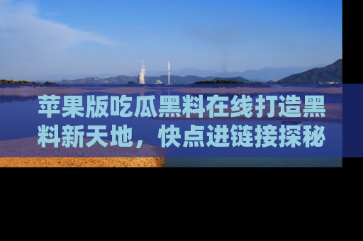 苹果版吃瓜黑料在线打造黑料新天地，快点进链接探秘！