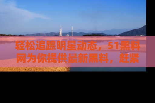 轻松追踪明星动态，51黑料网为你提供最新黑料，赶紧访问网址观看！