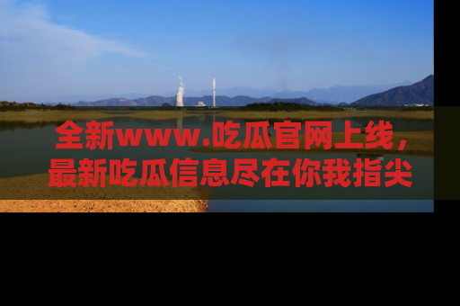 全新www.吃瓜官网上线，最新吃瓜信息尽在你我指尖！