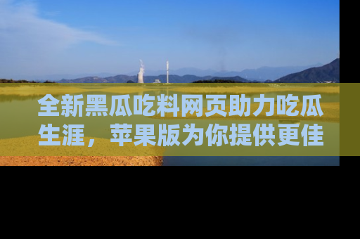 全新黑瓜吃料网页助力吃瓜生涯，苹果版为你提供更佳体验！