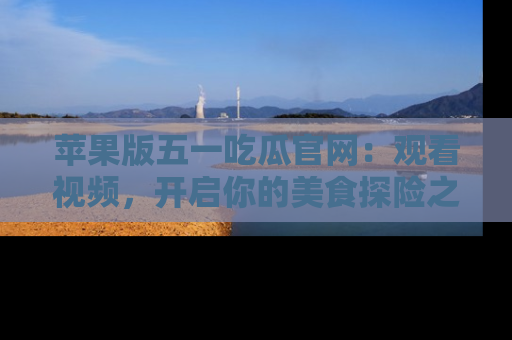 苹果版五一吃瓜官网：观看视频，开启你的美食探险之旅!