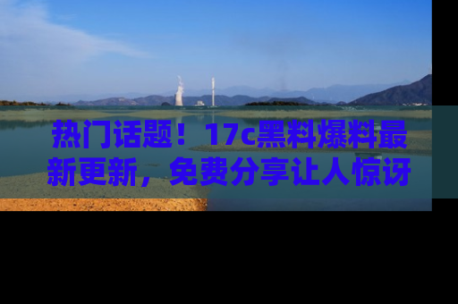 热门话题！17c黑料爆料最新更新，免费分享让人惊讶的事实！