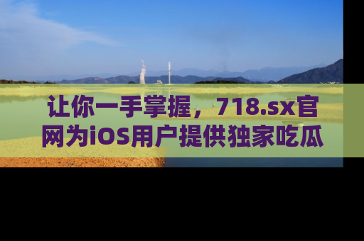 让你一手掌握，718.sx官网为iOS用户提供独家吃瓜内容！