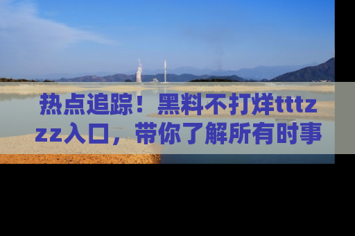 热点追踪！黑料不打烊tttzzz入口，带你了解所有时事动态，赶紧打开网址链接！