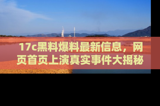 17c黑料爆料最新信息,网页首页上演真实事件大揭秘