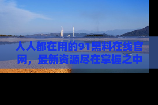 人人都在用的91黑料在线官网，最新资源尽在掌握之中