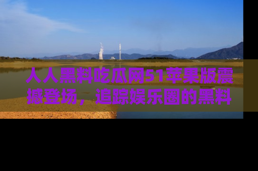 人人黑料吃瓜网51苹果版震撼登场，追踪娱乐圈的黑料与热闻