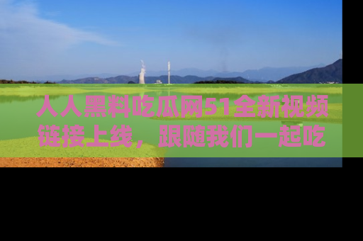 人人黑料吃瓜网51全新视频链接上线，跟随我们一起吃瓜围观！