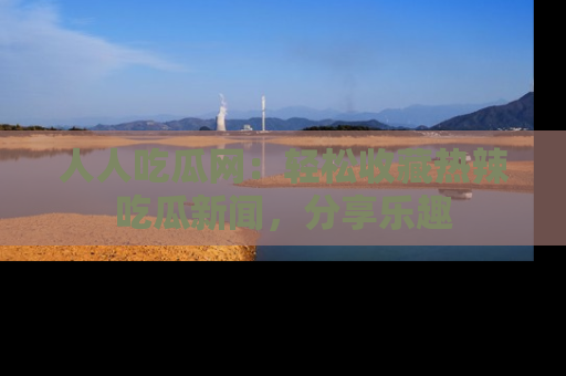 人人吃瓜网：轻松收藏热辣吃瓜新闻，分享乐趣
