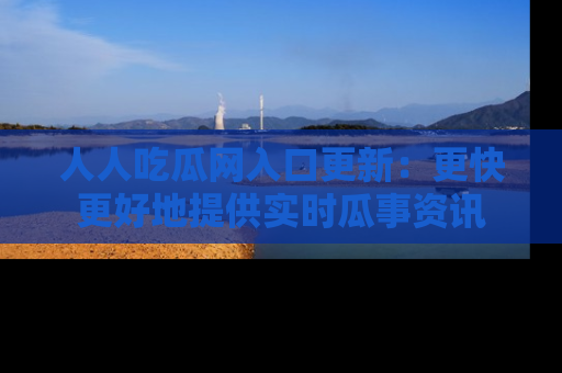 人人吃瓜网入口更新：更快更好地提供实时瓜事资讯