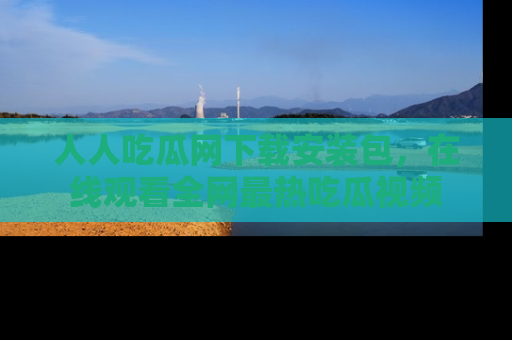 人人吃瓜网下载安装包，在线观看全网最热吃瓜视频