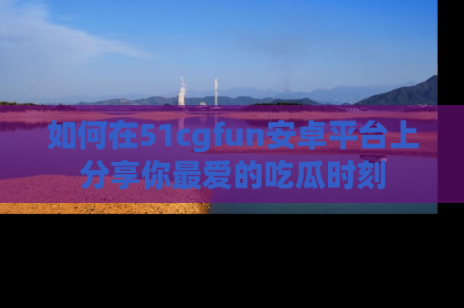 如何在51cgfun安卓平台上分享你最爱的吃瓜时刻