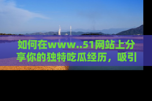 如何在www..51网站上分享你的独特吃瓜经历，吸引更多用户关注