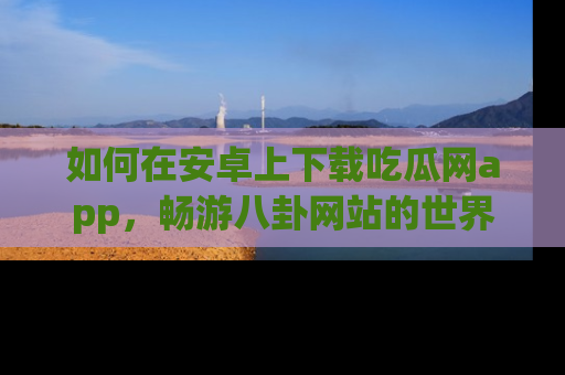 如何在安卓上下载吃瓜网app，畅游八卦网站的世界