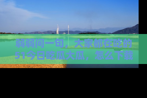 弱弱问一句，大家都在吃的51今日吃瓜大瓜，怎么下载登录才能体验最新入口？