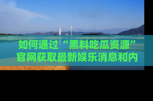 如何通过“黑料吃瓜资源”官网获取最新娱乐消息和内幕爆料