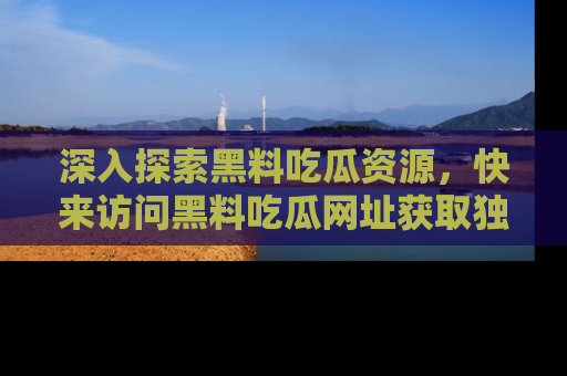 深入探索黑料吃瓜资源，快来访问黑料吃瓜网址获取独家内容！