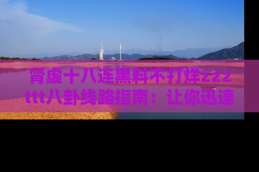 肾虚十八连黑料不打烊zzzttt八卦线路指南：让你迅速掌握热点事件脉络