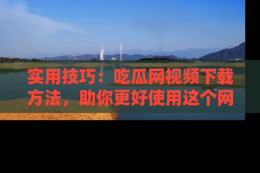 实用技巧：吃瓜网视频下载方法，助你更好使用这个网站