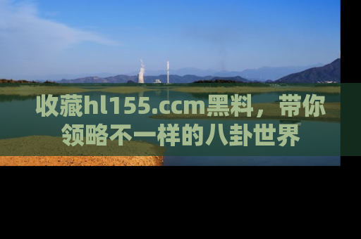 收藏hl155.ccm黑料，带你领略不一样的八卦世界