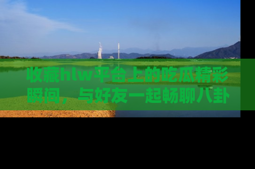 收藏hlw平台上的吃瓜精彩瞬间，与好友一起畅聊八卦趣闻！