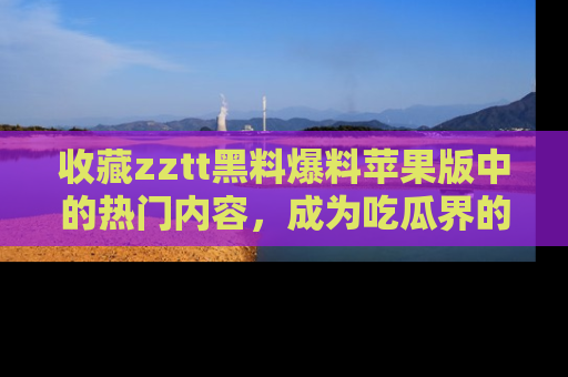 收藏zztt黑料爆料苹果版中的热门内容，成为吃瓜界的资深玩家！