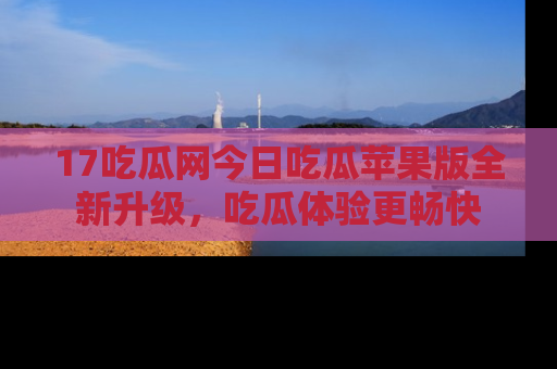 17吃瓜网今日吃瓜苹果版全新升级，吃瓜体验更畅快
