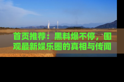 首页推荐：黑料爆不停，围观最新娱乐圈的真相与传闻