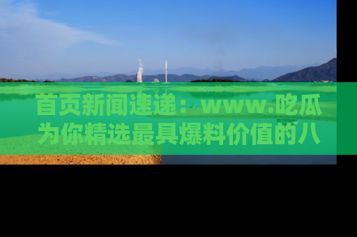 首页新闻速递：www.吃瓜为你精选最具爆料价值的八卦和趣闻！