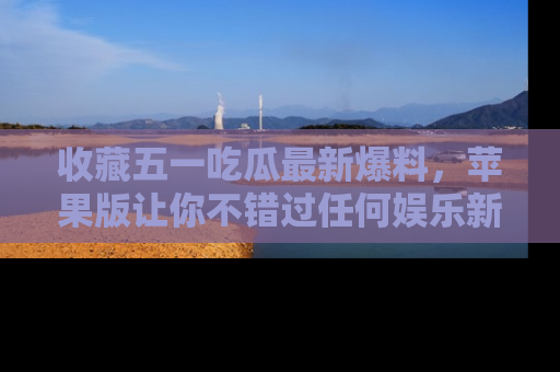 收藏五一吃瓜最新爆料，苹果版让你不错过任何娱乐新闻