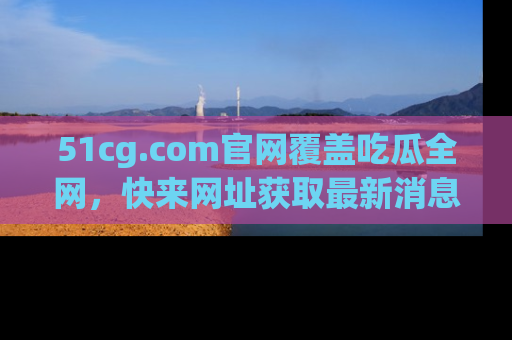 51cg.com官网覆盖吃瓜全网，快来网址获取最新消息与链接！