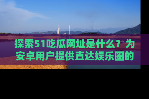 探索51吃瓜网址是什么？为安卓用户提供直达娱乐圈的途径