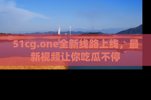 51cg.one全新线路上线，最新视频让你吃瓜不停