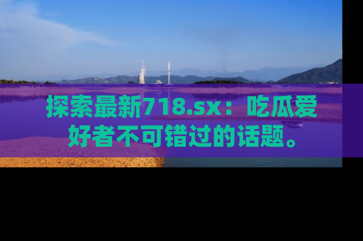 探索最新718.sx：吃瓜爱好者不可错过的话题。